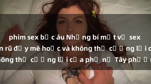 phim sex bắc âu Những bí mật về sex gái Tây: Sự quyến rũ đầy mê hoặc và không thể cưỡng lại của phụ nữ Tây phương