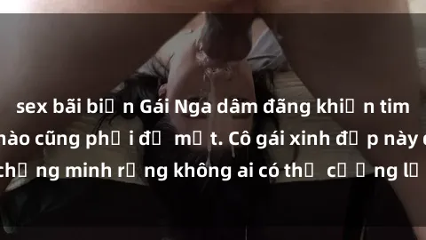 sex bãi biển Gái Nga dâm đãng khiến tim bất cứ chàng trai nào cũng phải đỏ mặt. Cô gái xinh đẹp này đã chứng minh rằng không ai có thể cưỡng lại khi cô làm tình đắm say.
