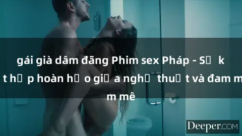 gái già dâm đãng Phim sex Pháp - Sự kết hợp hoàn hảo giữa nghệ thuật và đam mê