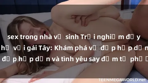 sex trong nhà vệ sinh Trải nghiệm đầy mới lạ khi quan hệ với gái Tây: Khám phá vẻ đẹp hấp dẫn và tình yêu say đắm từ phương Tây