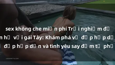 sex không che miễn phí Trải nghiệm đầy mới lạ khi quan hệ với gái Tây: Khám phá vẻ đẹp hấp dẫn và tình yêu say đắm từ phương Tây