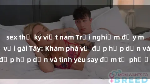sex thư ký việt nam Trải nghiệm đầy mới lạ khi quan hệ với gái Tây: Khám phá vẻ đẹp hấp dẫn và tình yêu say đắm từ phương Tây