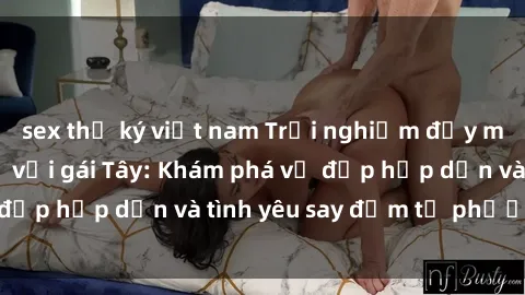 sex thư ký việt nam Trải nghiệm đầy mới lạ khi quan hệ với gái Tây: Khám phá vẻ đẹp hấp dẫn và tình yêu say đắm từ phương Tây