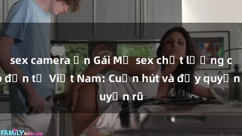 sex camera ẩn Gái Mỹ sex chất lượng cao đến từ Việt Nam: Cuốn hút và đầy quyến rũ