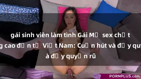 gái sinh viên làm tình Gái Mỹ sex chất lượng cao đến từ Việt Nam: Cuốn hút và đầy quyến rũ