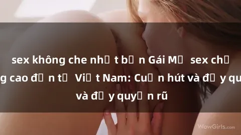 sex không che nhật bản Gái Mỹ sex chất lượng cao đến từ Việt Nam: Cuốn hút và đầy quyến rũ