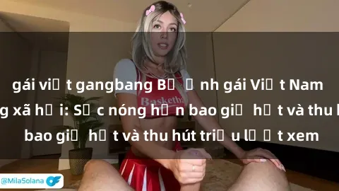 gái việt gangbang Bộ ảnh gái Việt Nam nude gây sốt mạng xã hội: Sắc nóng hơn bao giờ hết và thu hút triệu lượt xem