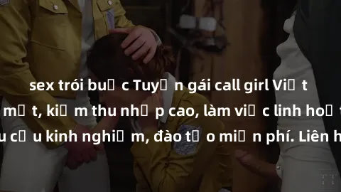 sex trói buộc Tuyển gái call girl Việt Nam gợi cảm, đẹp mắt, kiếm thu nhập cao, làm việc linh hoạt, không yêu cầu kinh nghiệm, đào tạo miễn phí. Liên hệ ngay để biết thêm chi tiết!