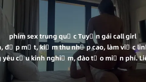 phim sex trung quốc Tuyển gái call girl Việt Nam gợi cảm, đẹp mắt, kiếm thu nhập cao, làm việc linh hoạt, không yêu cầu kinh nghiệm, đào tạo miễn phí. Liên hệ ngay để biết thêm chi tiết!