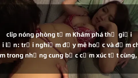 clip nóng phòng tắm Khám phá thế giới mới với sex người lớn: trải nghiệm đầy mê hoặc và đắm chìm trong những cung bậc cảm xúc tột cùng, hứng khởi và cuốn hút.