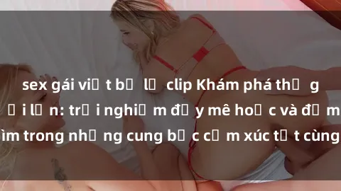 sex gái việt bị lộ clip Khám phá thế giới mới với sex người lớn: trải nghiệm đầy mê hoặc và đắm chìm trong những cung bậc cảm xúc tột cùng, hứng khởi và cuốn hút.
