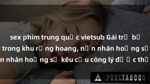 sex phim trung quốc vietsub Gái trẻ bị hiếp dâm bạo lực trong khu rừng hoang, nạn nhân hoảng sợ kêu cầu công lý được thực thi