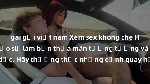gái gọi việt nam Xem sex không che HD miễn phí đảm bảo sẽ làm bạn thỏa mãn tưởng tượng và nhu cầu tình dục. Hãy thưởng thức những cảnh quay hấp dẫn và mãnh liệt ngay bây giờ!