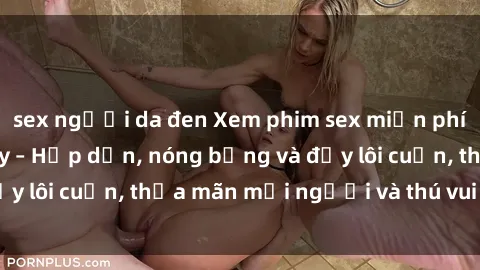 sex người da đen Xem phim sex miễn phí online ngay tại đây – Hấp dẫn, nóng bỏng và đầy lôi cuốn, thỏa mãn mọi người và thú vui của bạn!