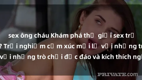 sex ông cháu Khám phá thế giới sex trực tuyến: Hơn tuổi? Trải nghiệm cảm xúc mới lạ với những trò chơi độc đáo và kích thích người lớn
