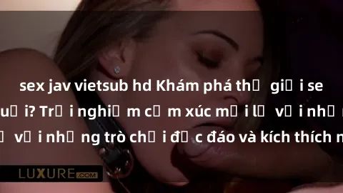 sex jav vietsub hd Khám phá thế giới sex trực tuyến: Hơn tuổi? Trải nghiệm cảm xúc mới lạ với những trò chơi độc đáo và kích thích người lớn