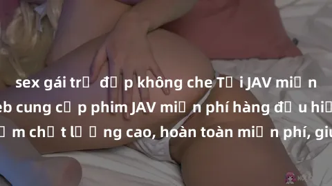sex gái trẻ đẹp không che Tải JAV miễn phí: Các trang web cung cấp phim JAV miễn phí hàng đầu hiện nay. Các tác phẩm chất lượng cao, hoàn toàn miễn phí, giúp bạn thỏa mãn niềm đam mê mà không tốn kém.