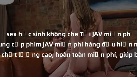 sex học sinh không che Tải JAV miễn phí: Các trang web cung cấp phim JAV miễn phí hàng đầu hiện nay. Các tác phẩm chất lượng cao, hoàn toàn miễn phí, giúp bạn thỏa mãn niềm đam mê mà không tốn kém.