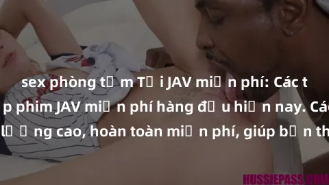 sex phòng tắm Tải JAV miễn phí: Các trang web cung cấp phim JAV miễn phí hàng đầu hiện nay. Các tác phẩm chất lượng cao, hoàn toàn miễn phí, giúp bạn thỏa mãn niềm đam mê mà không tốn kém.