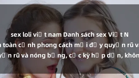 sex loli việt nam Danh sách sex Việt Nam không che - Ảnh toàn cảnh phong cách mới đầy quyến rũ và nóng bỏng, cực kỳ hấp dẫn, không thể bỏ qua!