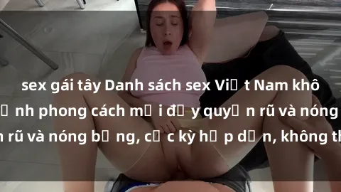 sex gái tây Danh sách sex Việt Nam không che - Ảnh toàn cảnh phong cách mới đầy quyến rũ và nóng bỏng, cực kỳ hấp dẫn, không thể bỏ qua!