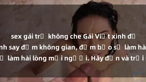 sex gái trẻ không che Gái Việt xinh đẹp, nồng nàn làm tình say đắm không gian, đảm bảo sẽ làm hài lòng mọi người. Hãy đến và trải nghiệm ngay!