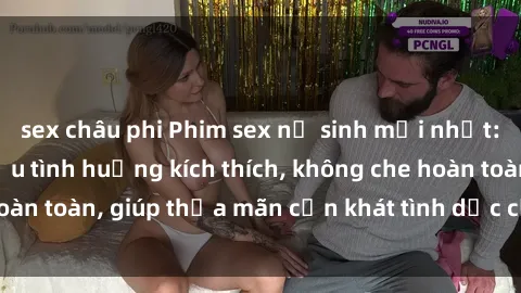 sex châu phi Phim sex nữ sinh mới nhất: Trải nghiệm nhiều tình huống kích thích, không che hoàn toàn, giúp thỏa mãn cơn khát tình dục của các bạn trẻ
