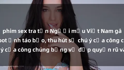 phim sex tra tấn Người mẫu Việt Nam gây sốt với loạt shoot ảnh táo bạo, thu hút sự chú ý của công chúng bằng vẻ đẹp quyến rũ và gợi cảm.