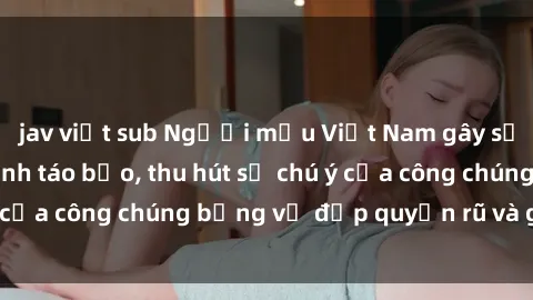 jav việt sub Người mẫu Việt Nam gây sốt với loạt shoot ảnh táo bạo, thu hút sự chú ý của công chúng bằng vẻ đẹp quyến rũ và gợi cảm.
