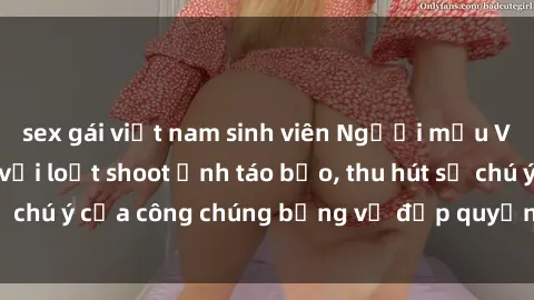 sex gái việt nam sinh viên Người mẫu Việt Nam gây sốt với loạt shoot ảnh táo bạo, thu hút sự chú ý của công chúng bằng vẻ đẹp quyến rũ và gợi cảm.