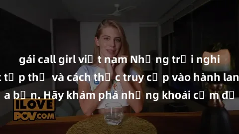 gái call girl việt nam Những trải nghiệm mới lạ với sex tập thể và cách thức truy cập vào hành lang đam mê của bạn. Hãy khám phá những khoái cảm đầy kích thích với tập thể hấp dẫn!