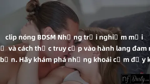 clip nóng BDSM Những trải nghiệm mới lạ với sex tập thể và cách thức truy cập vào hành lang đam mê của bạn. Hãy khám phá những khoái cảm đầy kích thích với tập thể hấp dẫn!