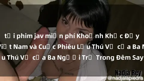 tải phim jav miễn phí Khoảnh Khắc Đầy Kịch Tính: Sex  Việt Nam và Cuộc Phiêu Lưu Thú Vị của Ba Người Trẻ Trong Đêm Say Đắm