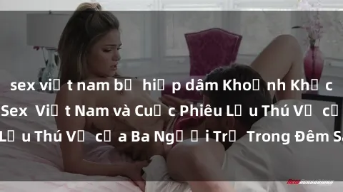 sex việt nam bị hiếp dâm Khoảnh Khắc Đầy Kịch Tính: Sex  Việt Nam và Cuộc Phiêu Lưu Thú Vị của Ba Người Trẻ Trong Đêm Say Đắm