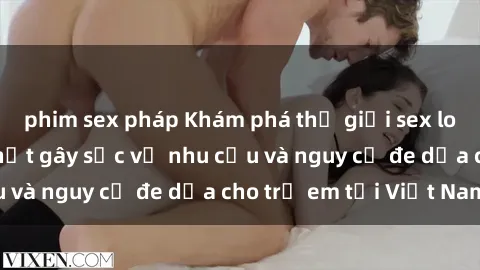 phim sex pháp Khám phá thế giới sex loli Việt Nam: Sự thật gây sốc về nhu cầu và nguy cơ đe dọa cho trẻ em tại Việt Nam