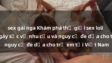 sex gái nga Khám phá thế giới sex loli Việt Nam: Sự thật gây sốc về nhu cầu và nguy cơ đe dọa cho trẻ em tại Việt Nam