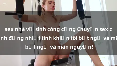 sex nhà vệ sinh công cộng Chuyện sex chị dâu: hành động nhiệt tình khiến tôi bất ngờ và mãn nguyện!
