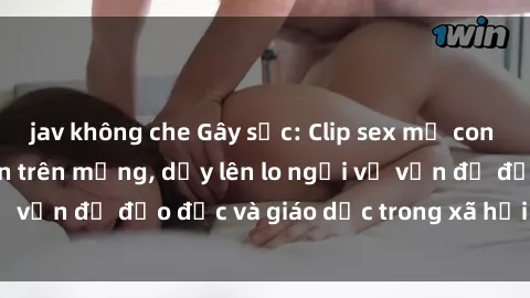 jav không che Gây sốc: Clip sex mẹ con Việt Nam lan truyền trên mạng, dấy lên lo ngại về vấn đề đạo đức và giáo dục trong xã hội hiện nay.