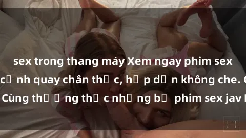sex trong thang máy Xem ngay phim sex jav HD với những cảnh quay chân thực, hấp dẫn không che. Cùng thưởng thức những bộ phim sex jav HD hot nhất hiện nay!