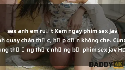 sex anh em ruột Xem ngay phim sex jav HD với những cảnh quay chân thực, hấp dẫn không che. Cùng thưởng thức những bộ phim sex jav HD hot nhất hiện nay!