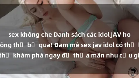 sex không che Danh sách các idol JAV hot nhất hiện nay không thể bỏ qua! Đam mê sex jav idol có thể khám phá ngay để thỏa mãn nhu cầu giải trí của mình!