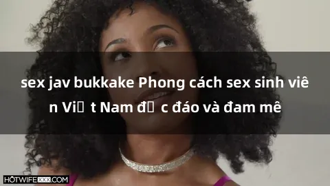 sex jav bukkake Phong cách sex sinh viên Việt Nam độc đáo và đam mê